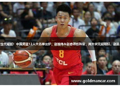 篮球新生代崛起！中国男篮12人大名单出炉，赵继伟&赵睿领衔阵容，两大状元胡明轩、赵嘉义落选